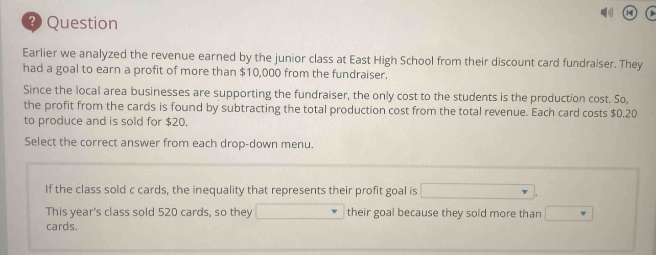 question\nearlier we analyzed the revenue earned by the junior class at east high school from their discount card fundraiser. they had a goal to earn a profit of more than $10,000 from the fundraiser.\nsince the local area businesses are supporting the fundraiser, the only cost to the students is the production cost. so, the profit from the cards is found by subtracting the total production cost from the total revenue. each card costs $0.20 to produce and is sold for $20.\nselect the correct answer from each drop - down menu.\nif the class sold c cards, the inequality that represents their profit goal is \nthis years class sold 520 cards, so they their goal because they sold more than cards.
