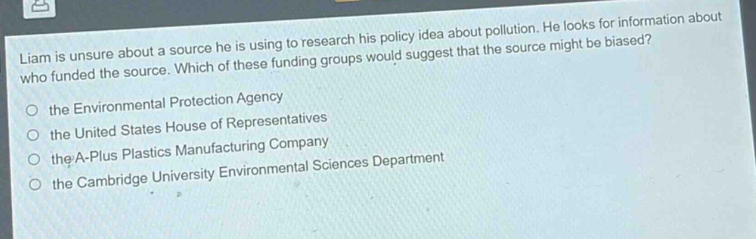 liam is unsure about a source he is using to research his policy idea about pollution. he looks for information about who funded the source. which of these funding groups would suggest that the source might be biased?\n○ the environmental protection agency\n○ the united states house of representatives\n○ the a - plus plastics manufacturing company\n○ the cambridge university environmental sciences department