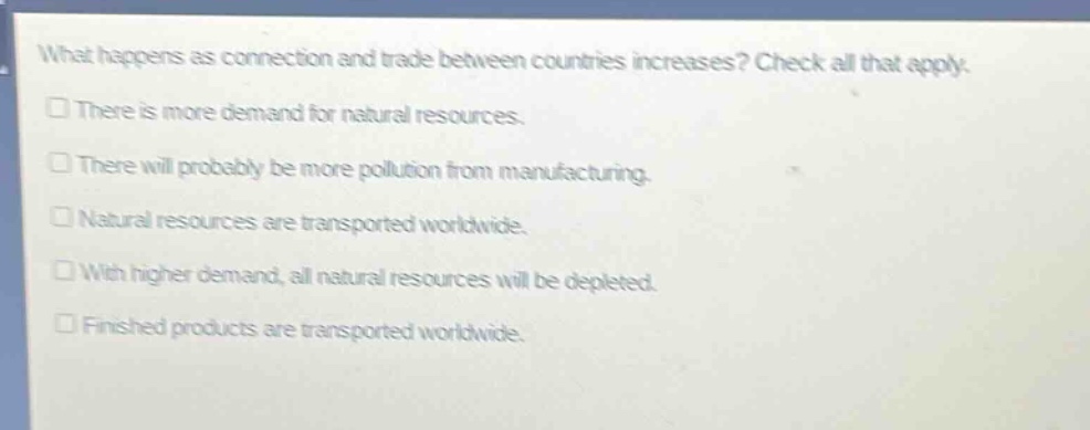what happens as connection and trade between countries increases? check all that apply.\n□ there is more demand for natural resources.\n□ there will probably be more pollution from manufacturing.\n□ natural resources are transported worldwide.\n□ with higher demand, all natural resources will be depleted.\n□ finished products are transported worldwide.