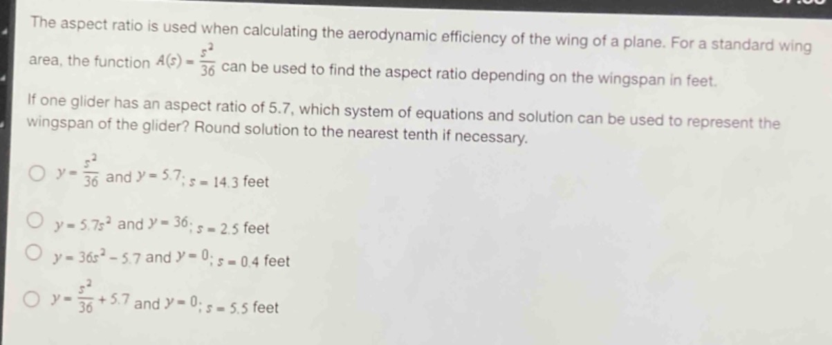the aspect ratio is used when calculating the aerodynamic efficiency of the wing of a plane. for a standard wing area, the function $a(s)=\frac{s^{2}}{36}$ can be used to find the aspect ratio depending on the wingspan in feet. if one glider has an aspect ratio of 5.7, which system of equations and solution can be used to represent the wingspan of the glider? round solution to the nearest tenth if necessary.\n$y = \frac{s^{2}}{36}$ and $y = 5.7$; $s = 14.3$ feet\n$y = 5.7s^{2}$ and $y = 36$; $s = 2.5$ feet\n$y = 36s^{2}-5.7$ and $y = 0$; $s = 0.4$ feet\n$y=\frac{s^{2}}{36}+5.7$ and $y = 0$; $s = 5.5$ feet