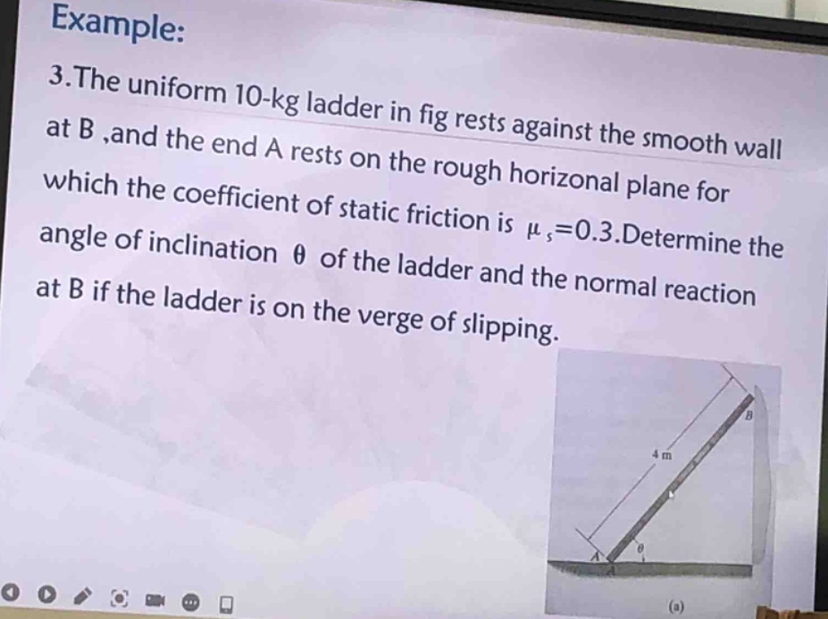 example: 3.the uniform 10 - kg ladder in fig rests against the smooth wall at b ,and the end a rests on the rough horizontal plane for which the coefficient of static friction is $mu_s = 0.3$.determine the angle of inclination $\theta$ of the ladder and the normal reaction at b if the ladder is on the verge of slipping.