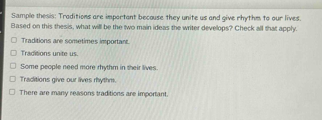 sample thesis: traditions are important because they unite us and give rhythm to our lives. based on this thesis, what will be the two main ideas the writer develops? check all that apply.\n□ traditions are sometimes important.\n□ traditions unite us.\n□ some people need more rhythm in their lives.\n□ traditions give our lives rhythm.\n□ there are many reasons traditions are important.