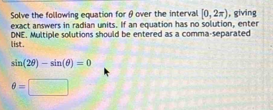 solve the following equation for $\theta$ over the interval $0, 2pi)$, giving exact answers in radian units. if an equation has no solution, enter dne. multiple solutions should be entered as a comma - separated list.\n$sin(2\theta)-sin(\theta)=0$\n$\theta =$