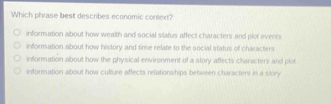 which phrase best describes economic context?\ninformation about how wealth and social status affect characters and plot events\ninformation about how history and time relate to the social status of characters\ninformation about how the physical environment of a story affects characters and plot\ninformation about how culture affects relationships between characters in a story