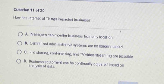 question 11 of 20\nhow has internet of things impacted business?\na. managers can monitor business from any location.\nb. centralized administrative systems are no longer needed.\nc. file sharing, conferencing, and tv video streaming are possible.\nd. business equipment can be continually adjusted based on analysis of data.