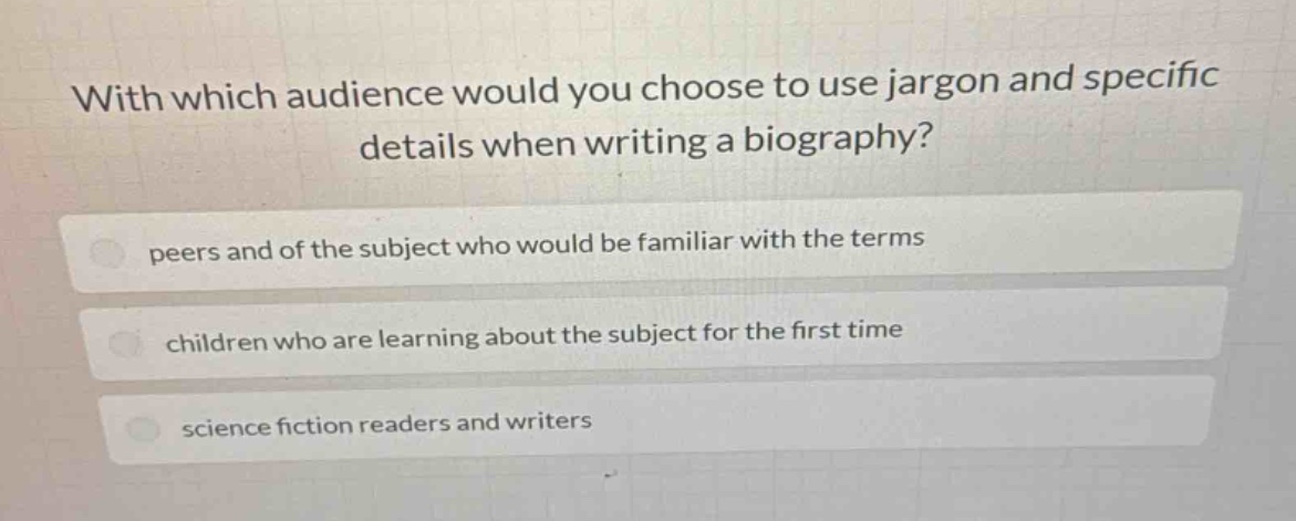 with which audience would you choose to use jargon and specific details when writing a biography?\npeers and of the subject who would be familiar with the terms\nchildren who are learning about the subject for the first time\nscience fiction readers and writers