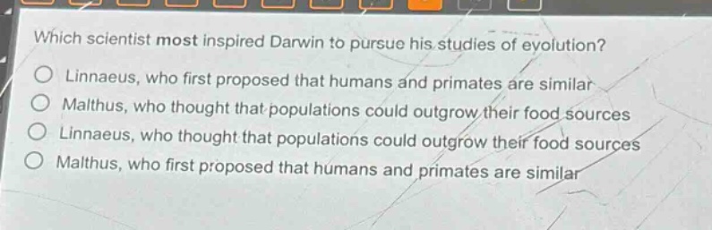 which scientist most inspired darwin to pursue his studies of evolution?\no linnaeus, who first proposed that humans and primates are similar\no malthus, who thought that populations could outgrow their food sources\no linnaeus, who thought that populations could outgrow their food sources\no malthus, who first proposed that humans and primates are similar