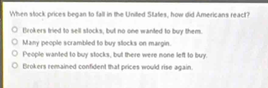 when stock prices began to fall in the united states, how did americans react?\no brokers tried to sell stocks, but no one wanted to buy them.\no many people scrambled to buy stocks on margin.\no people wanted to buy stocks, but there were none left to buy.\no brokers remained confident that prices would rise again.