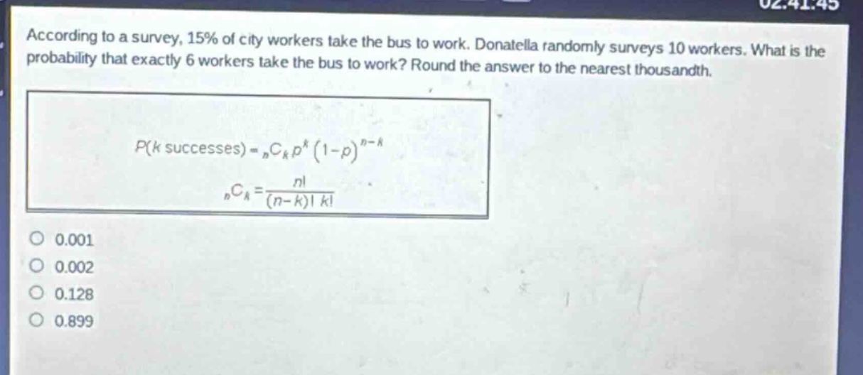 according to a survey, 15% of city workers take the bus to work. donatella randomly surveys 10 workers. what is the probability that exactly 6 workers take the bus to work? round the answer to the nearest thousandth.\np(k\text{ successes}) = _nc_kp^k(1 - p)^{n - k}\n_nc_k=\frac{n!}{(n - k)!k!}\n0.001\n0.002\n0.128\n0.899