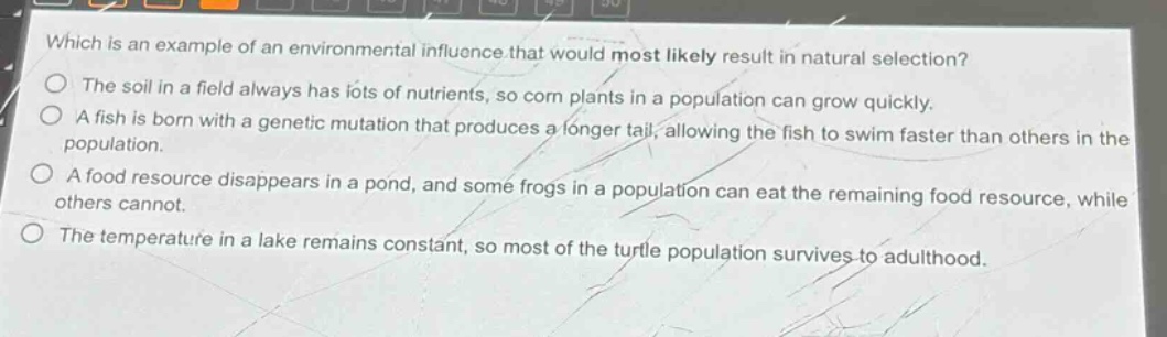 which is an example of an environmental influence that would most likely result in natural selection?\nthe soil in a field always has lots of nutrients, so corn plants in a population can grow quickly.\na fish is born with a genetic mutation that produces a longer tail, allowing the fish to swim faster than others in the population.\na food resource disappears in a pond, and some frogs in a population can eat the remaining food resource, while others cannot.\nthe temperature in a lake remains constant, so most of the turtle population survives to adulthood.