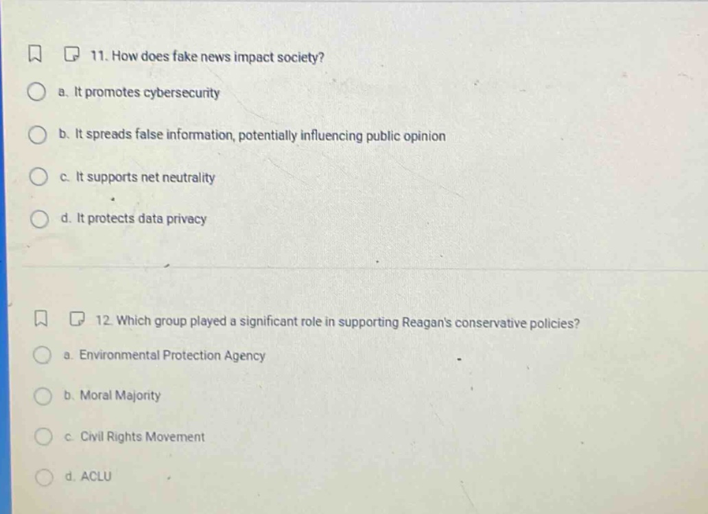 11. how does fake news impact society?\n a. it promotes cybersecurity\n b. it spreads false information, potentially influencing public opinion\n c. it supports net neutrality\n d. it protects data privacy\n\n12. which group played a significant role in supporting reagans conservative policies?\n a. environmental protection agency\n b. moral majority\n c. civil rights movement\n d. aclu