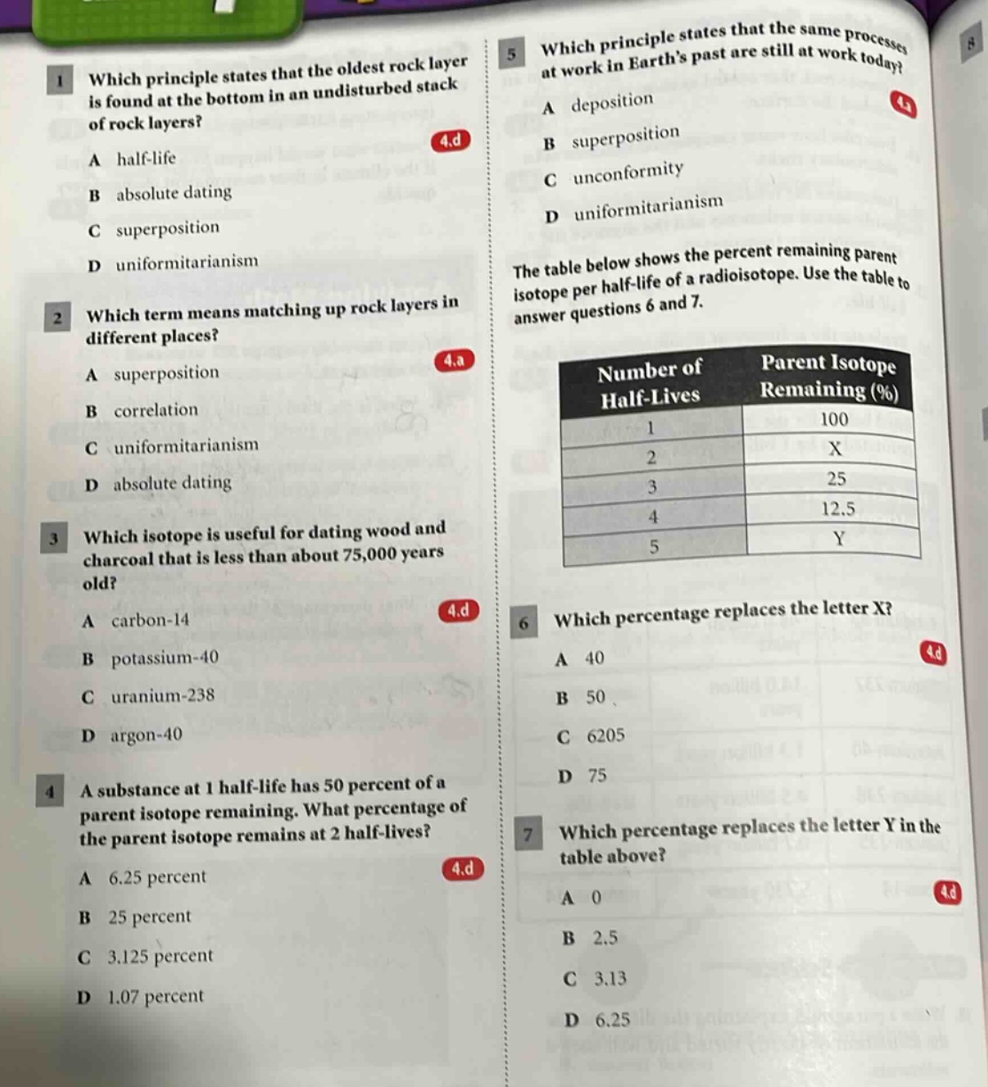 1 which principle states that the oldest rock layer is found at the bottom in an undisturbed stack of rock layers? a half - life b absolute dating c superposition d uniformitarianism 2 which term means matching up rock layers in different places? a superposition b correlation c uniformitarianism d absolute dating 3 which isotope is useful for dating wood and charcoal that is less than about 75,000 years old? a carbon - 14 b potassium - 40 c uranium - 238 d argon - 40 4 a substance at 1 half - life has 50 percent of a parent isotope remaining. what percentage of the parent isotope remains at 2 half - lives? a 6.25 percent b 25 percent c 3.125 percent d 1.07 percent 5 which principle states that the same processes at work in earth’s past are still at work today? a deposition b superposition c unconformity d uniformitarianism the table below shows the percent remaining parent isotope per half - life of a radioisotope. use the table to answer questions 6 and 7. number of half - lives parent isotope remaining (%) 1 100 2 x 3 25 4 12.5 5 y 6 which percentage replaces the letter x? a 40 b 50 c 6205 d 75 7 which percentage replaces the letter y in the table above? a 0 b 2.5 c 3.13 d 6.25