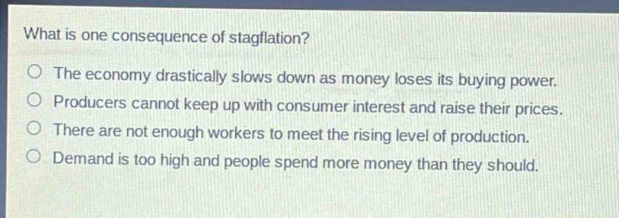 what is one consequence of stagflation?\no the economy drastically slows down as money loses its buying power.\no producers cannot keep up with consumer interest and raise their prices.\no there are not enough workers to meet the rising level of production.\no demand is too high and people spend more money than they should.