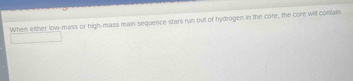 when either low - mass or high - mass main sequence stars run out of hydrogen in the core, the core will contain