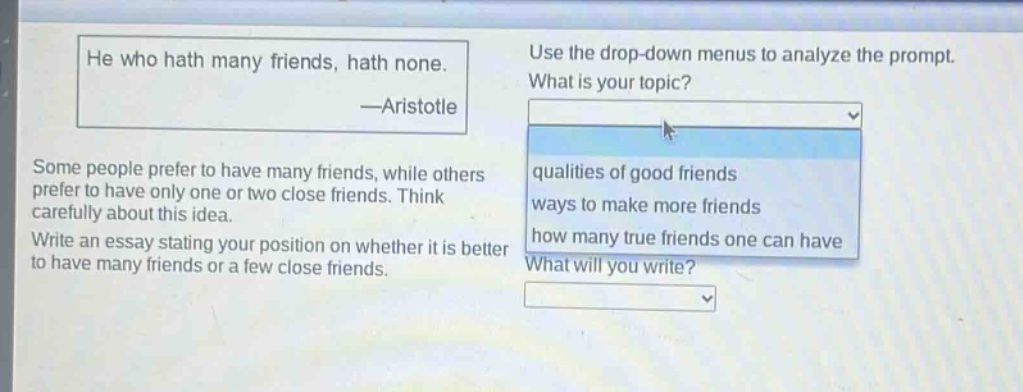 he who hath many friends, hath none. —aristotle\nsome people prefer to have many friends, while others prefer to have only one or two close friends. think carefully about this idea.\nwrite an essay stating your position on whether it is better to have many friends or a few close friends.\nuse the drop - down menus to analyze the prompt.\nwhat is your topic?\nqualities of good friends\nways to make more friends\nhow many true friends one can have\nwhat will you write?
