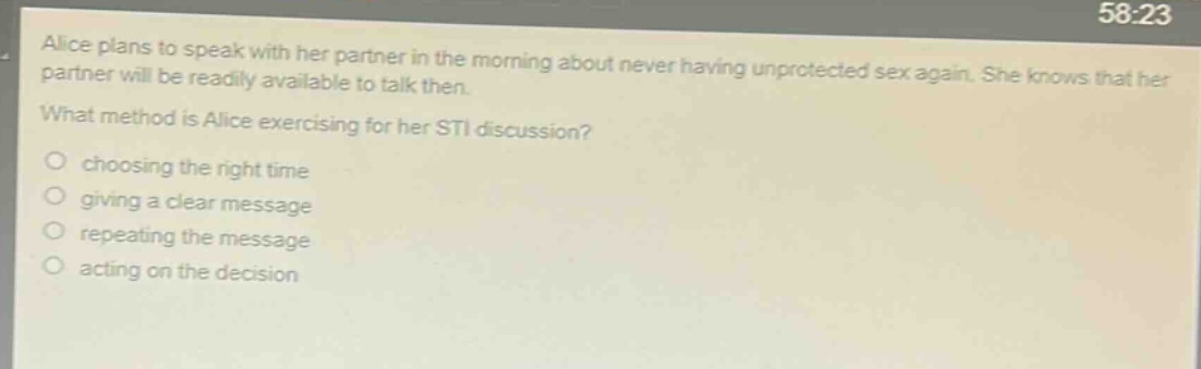 alice plans to speak with her partner in the morning about never having unprotected sex again. she knows that her partner will be readily available to talk then.\nwhat method is alice exercising for her sti discussion?\nchoosing the right time\ngiving a clear message\nrepeating the message\nacting on the decision