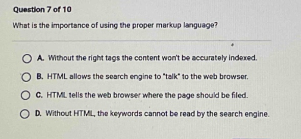 question 7 of 10\nwhat is the importance of using the proper markup language?\na. without the right tags the content wont be accurately indexed.\nb. html allows the search engine to \talk\ to the web browser.\nc. html tells the web browser where the page should be filed.\nd. without html, the keywords cannot be read by the search engine.
