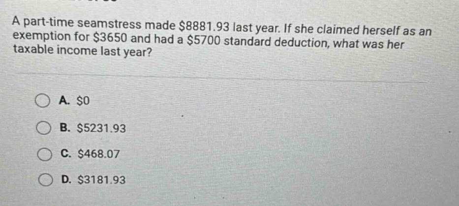 a part - time seamstress made $8881.93 last year. if she claimed herself as an exemption for $3650 and had a $5700 standard deduction, what was her taxable income last year?\n\na. $0\nb. $5231.93\nc. $468.07\nd. $3181.93