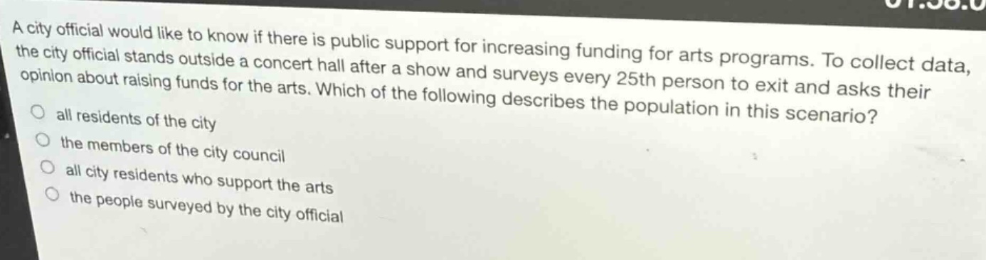 a city official would like to know if there is public support for increasing funding for arts programs. to collect data, the city official stands outside a concert hall after a show and surveys every 25th person to exit and asks their opinion about raising funds for the arts. which of the following describes the population in this scenario?\nall residents of the city\nthe members of the city council\nall city residents who support the arts\nthe people surveyed by the city official