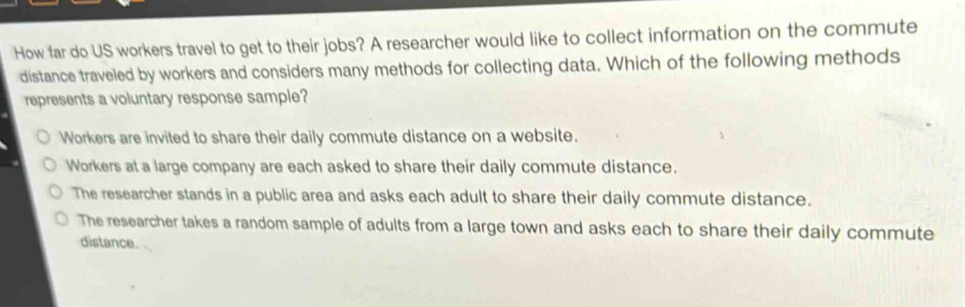 how far do us workers travel to get to their jobs? a researcher would like to collect information on the commute distance traveled by workers and considers many methods for collecting data. which of the following methods represents a voluntary response sample? workers are invited to share their daily commute distance on a website. workers at a large company are each asked to share their daily commute distance. the researcher stands in a public area and asks each adult to share their daily commute distance. the researcher takes a random sample of adults from a large town and asks each to share their daily commute distance.