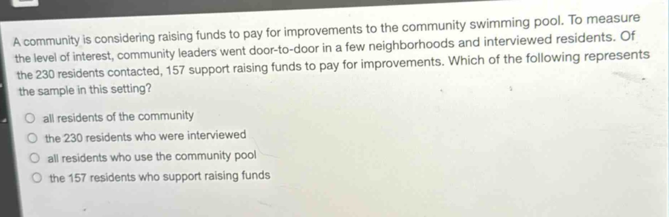 a community is considering raising funds to pay for improvements to the community swimming pool. to measure the level of interest, community leaders went door - to - door in a few neighborhoods and interviewed residents. of the 230 residents contacted, 157 support raising funds to pay for improvements. which of the following represents the sample in this setting?\nall residents of the community\nthe 230 residents who were interviewed\nall residents who use the community pool\nthe 157 residents who support raising funds