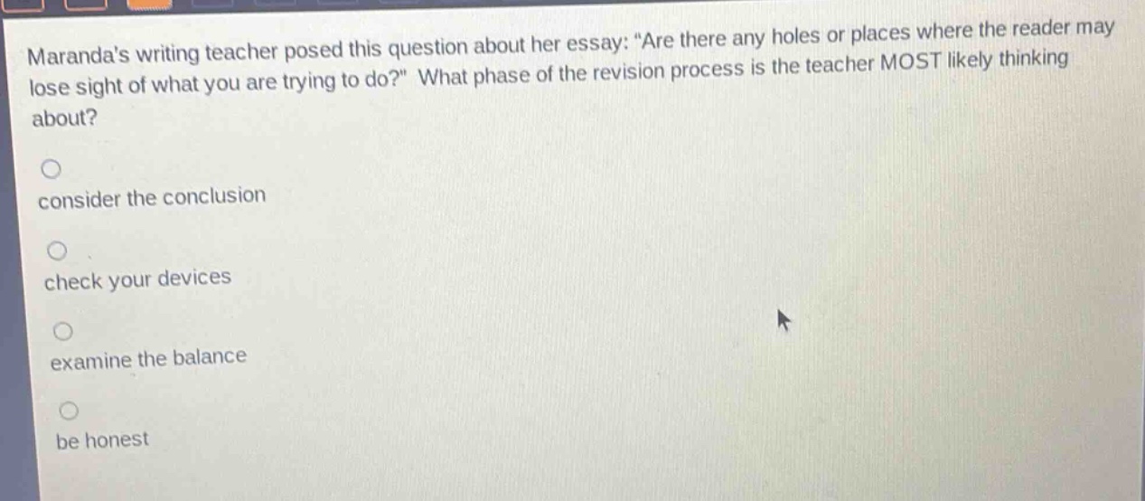 marandas writing teacher posed this question about her essay: “are there any holes or places where the reader may lose sight of what you are trying to do?” what phase of the revision process is the teacher most likely thinking about?\n\nconsider the conclusion\n\ncheck your devices\n\nexamine the balance\n\nbe honest