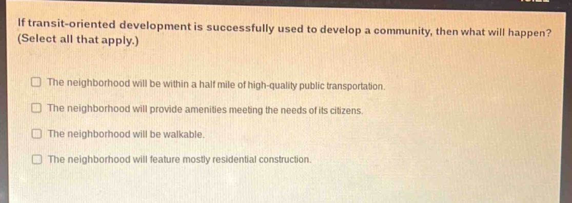 if transit - oriented development is successfully used to develop a community, then what will happen? (select all that apply.)\nthe neighborhood will be within a half mile of high - quality public transportation.\nthe neighborhood will provide amenities meeting the needs of its citizens.\nthe neighborhood will be walkable.\nthe neighborhood will feature mostly residential construction.