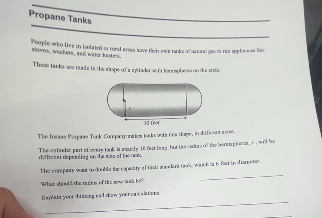 propane tanks\npeople who live in isolated or rural areas have their own tanks of natural gas to run appliances like stoves, washers, and water heaters.\nthese tanks are made in the shape of a cylinder with hemispheres on the ends.\nthe insane propane tank company makes tanks with this shape, in different sizes.\nthe cylinder part of every tank is exactly 10 feet long, but the radius of the hemispheres, r, will be different depending on the size of the tank.\nthe company want to double the capacity of their standard tank, which is 6 feet in diameter.\nwhat should the radius of the new tank be?\nexplain your thinking and show your calculations.