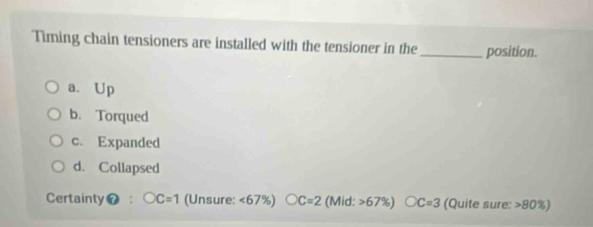 timing chain tensioners are installed with the tensioner in the ________ position.\n\na. up\nb. torqued\nc. expanded\nd. collapsed\n\ncertainty? : oc=1 (unsure: <67%) oc=2 (mid: >67%) oc=3 (quite sure: >80%)