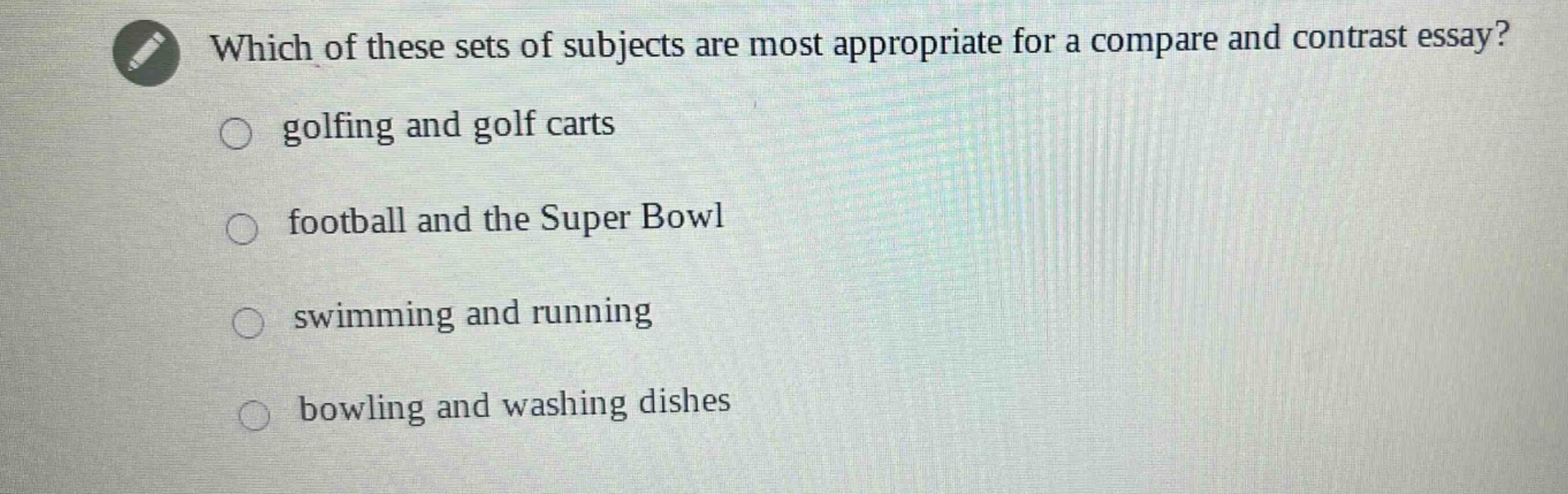 which of these sets of subjects are most appropriate for a compare and contrast essay?\n○ golfing and golf carts\n○ football and the super bowl\n○ swimming and running\n○ bowling and washing dishes
