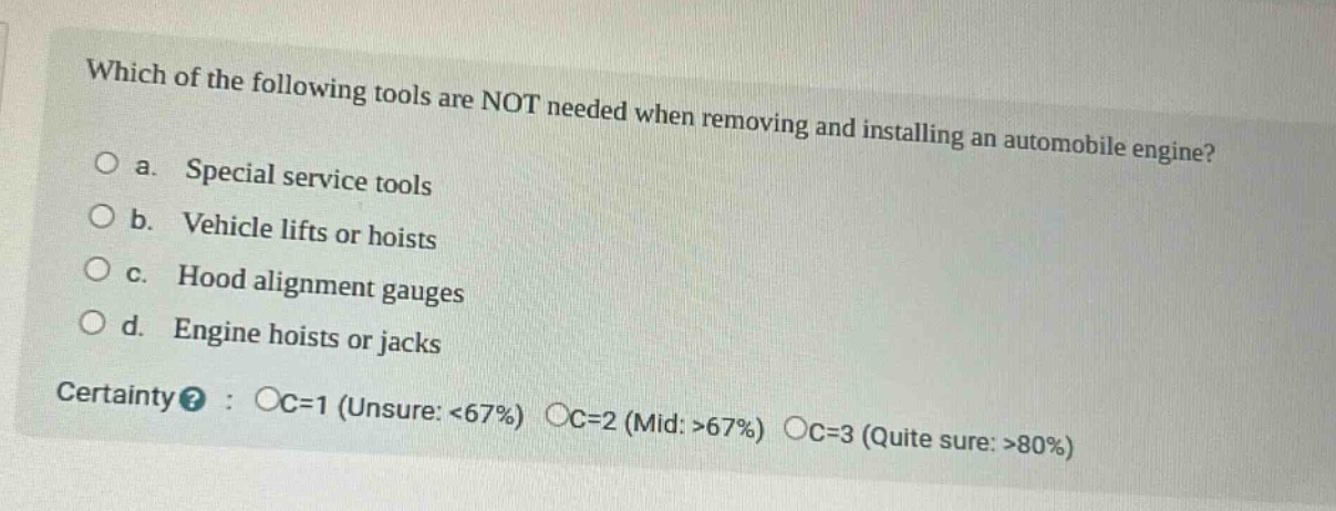 which of the following tools are not needed when removing and installing an automobile engine?\no a. special service tools\no b. vehicle lifts or hoists\no c. hood alignment gauges\no d. engine hoists or jacks\ncertainty? : oc=1 (unsure: <67%) oc=2 (mid: >67%) oc=3 (quite sure: >80%)
