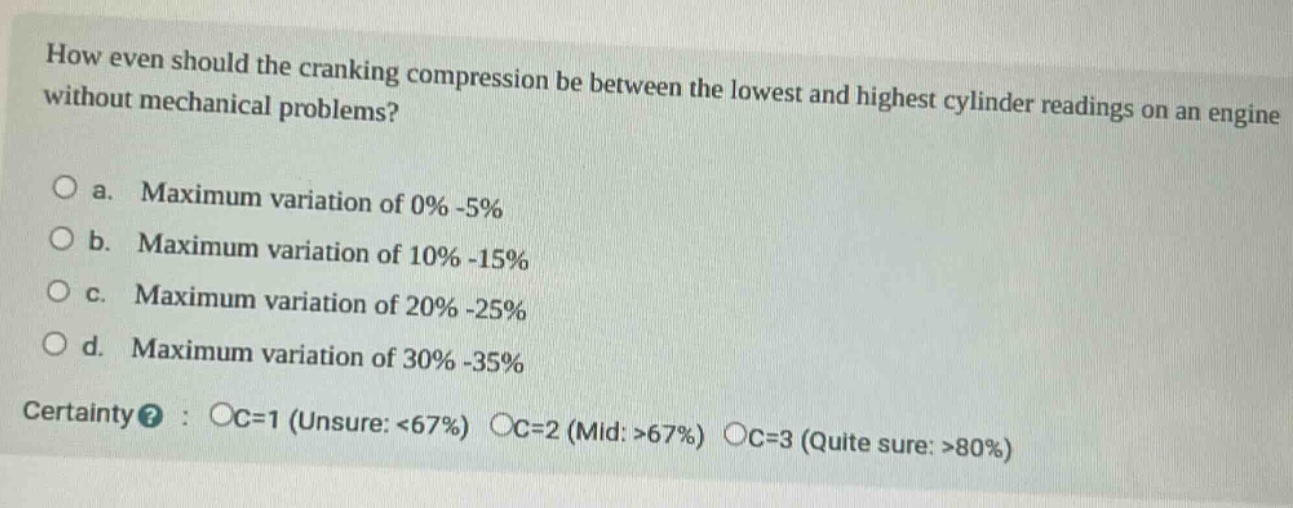 how even should the cranking compression be between the lowest and highest cylinder readings on an engine without mechanical problems?\n\n○ a. maximum variation of 0% -5%\n○ b. maximum variation of 10% -15%\n○ c. maximum variation of 20% -25%\n○ d. maximum variation of 30% -35%\n\ncertainty? : ○c=1 (unsure: <67%) ○c=2 (mid: >67%) ○c=3 (quite sure: >80%)