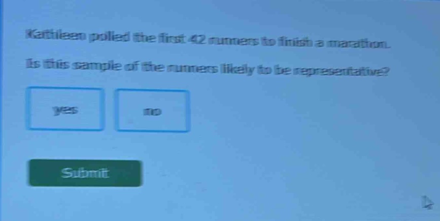 kathleen polled the first 42 runners to finish a marathon. is this sample of the runners likely to be representative? yes no