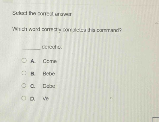 select the correct answer\nwhich word correctly completes this command?\n______ derecho.\na. come\nb. bebe\nc. debe\nd. ve