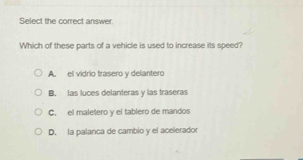 select the correct answer. which of these parts of a vehicle is used to increase its speed? a. el vidrio trasero y delantero b. las luces delanteras y las traseras c. el maletero y el tablero de mandos d. la palanca de cambio y el acelerador