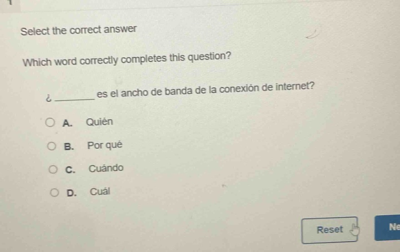 select the correct answer\nwhich word correctly completes this question?\n¿______ es el ancho de banda de la conexión de internet?\na. quién\nb. por qué\nc. cuándo\nd. cuál
