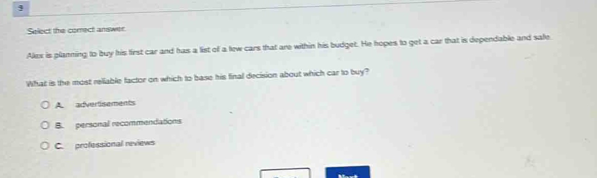select the correct answer\nalex is planning to buy his first car and has a list of a few cars that are within his budget. he hopes to get a car that is dependable and safe.\nwhat is the most reliable factor on which to base his final decision about which car to buy?\na. advertisements\nb. personal recommendations\nc. professional reviews