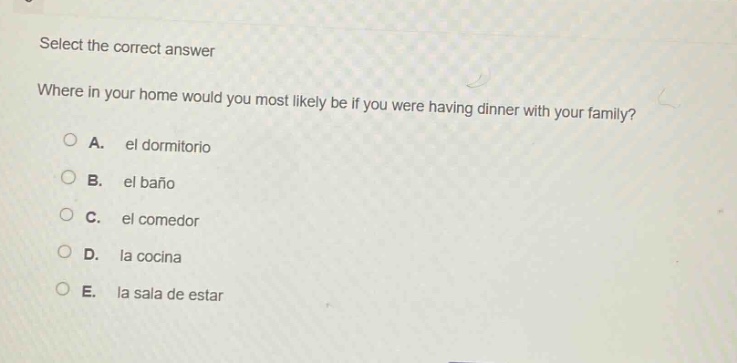 select the correct answer\nwhere in your home would you most likely be if you were having dinner with your family?\na. el dormitorio\nb. el baño\nc. el comedor\nd. la cocina\ne. la sala de estar