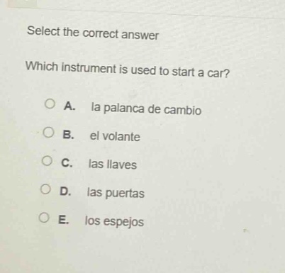 select the correct answer\nwhich instrument is used to start a car?\na. la palanca de cambio\nb. el volante\nc. las llaves\nd. las puertas\ne. los espejos