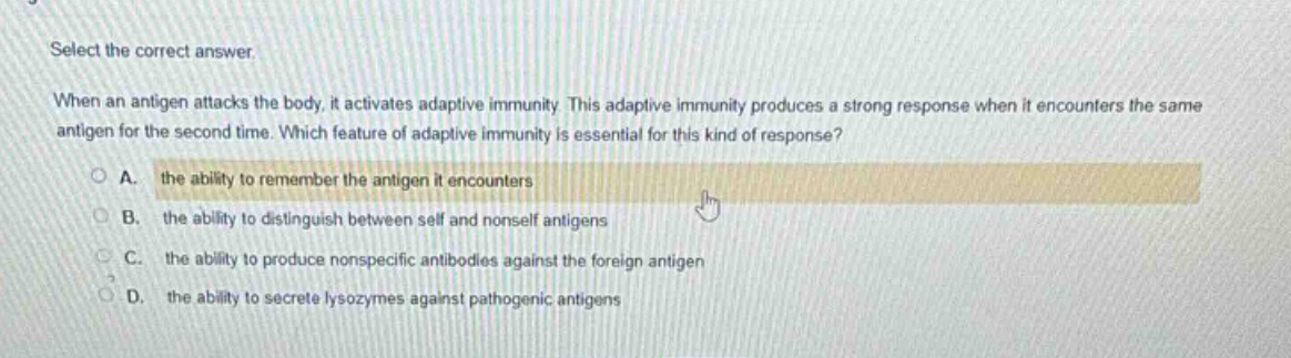 select the correct answer.\nwhen an antigen attacks the body, it activates adaptive immunity. this adaptive immunity produces a strong response when it encounters the same antigen for the second time. which feature of adaptive immunity is essential for this kind of response?\na. the ability to remember the antigen it encounters\nb. the ability to distinguish between self and nonself antigens\nc. the ability to produce nonspecific antibodies against the foreign antigen\nd. the ability to secrete lysozymes against pathogenic antigens