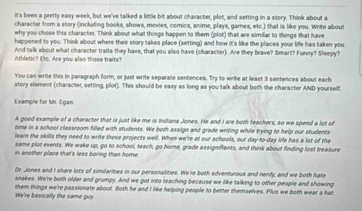 its been a pretty easy week, but weve talked a little bit about character, plot, and setting in a story. think about a character from a story (including books, shows, movies, comics, anime, plays, games, etc.) that is like you. write about why you chose this character. think about what things happen to them (plot) that are similar to things that have happened to you. think about where their story takes place (setting) and how its like the places your life has taken you. and talk about what character traits they have, that you also have (character). are they brave? smart? funny? sleepy? athletic? etc. are you also those traits?\nyou can write this in paragraph form, or just write separate sentences. try to write at least 3 sentences about each story element (character, setting, plot). this should be easy as long as you talk about both the character and yourself.\nexample for mr. egan:\na good example of a character that is just like me is indiana jones. he and i are both teachers, so we spend a lot of time in a school classroom filled with students. we both assign and grade writing while trying to help our students learn the skills they need to write these projects well. when were at our schools, our day - to - day life has a lot of the same plot events. we wake up, go to school, teach, go home, grade assignments, and think about finding lost treasure in another place thats less boring than home.\ndr. jones and i share lots of similarities in our personalities. were both adventurous and nerdy, and we both hate snakes. were both older and grumpy. and we got into teaching because we like talking to other people and showing them things were passionate about. both he and i like helping people to better themselves. plus we both wear a hat.