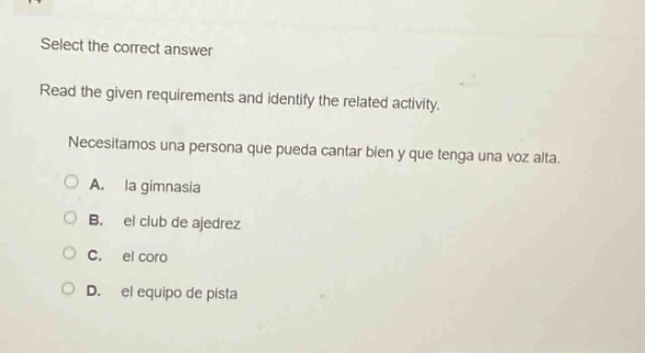 select the correct answer\nread the given requirements and identify the related activity.\nnecesitamos una persona que pueda cantar bien y que tenga una voz alta.\na. la gimnasia\nb. el club de ajedrez\nc. el coro\nd. el equipo de pista