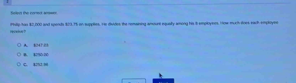 select the correct answer. philip has $2,000 and spends $23.75 on supplies. he divides the remaining amount equally among his 8 employees. how much does each employee receive?\n\na. $247.03\n\nb. $250.00\n\nc. $252.96