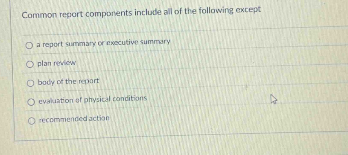 common report components include all of the following except\n○ a report summary or executive summary\n○ plan review\n○ body of the report\n○ evaluation of physical conditions\n○ recommended action