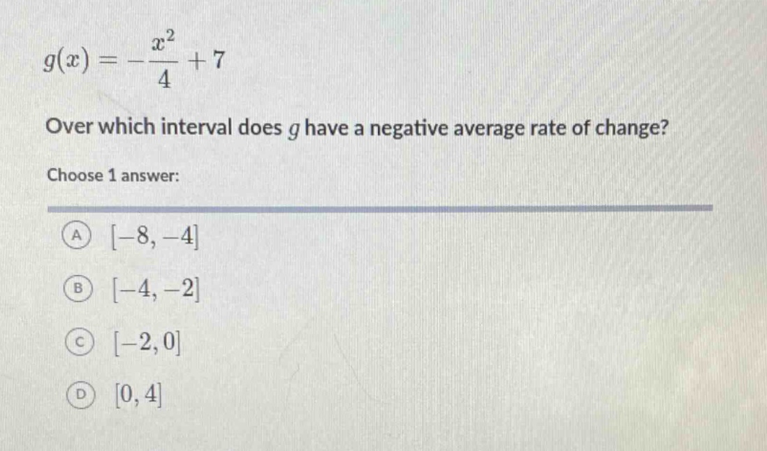g(x)=-\frac{x^{2}}{4}+7\nover which interval does g have a negative average rate of change?\nchoose 1 answer:\na -8, -4\nb -4, -2\nc -2, 0\nd 0, 4