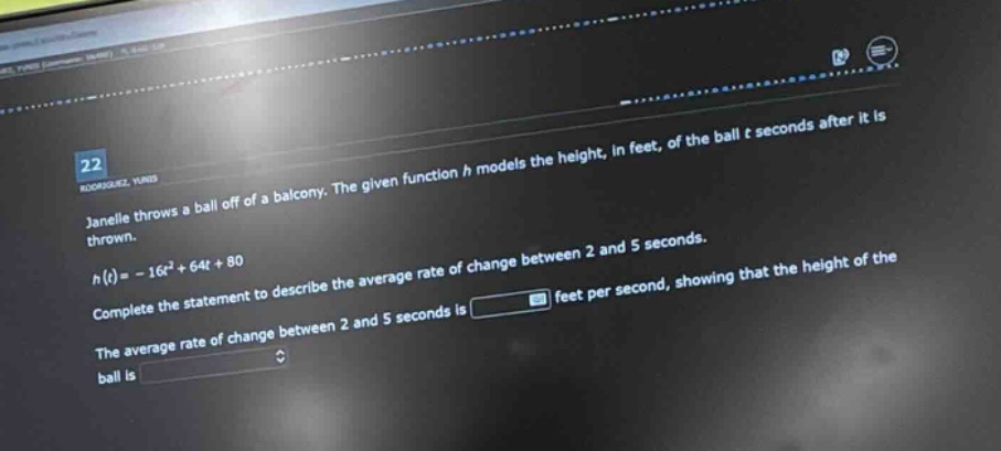 22\njanelle throws a ball off of a balcony. the given function h models the height, in feet, of the ball t seconds after it is thrown.\nh(t)= - 16t² + 64t + 80\ncomplete the statement to describe the average rate of change between 2 and 5 seconds.\nthe average rate of change between 2 and 5 seconds is feet per second, showing that the height of the ball is