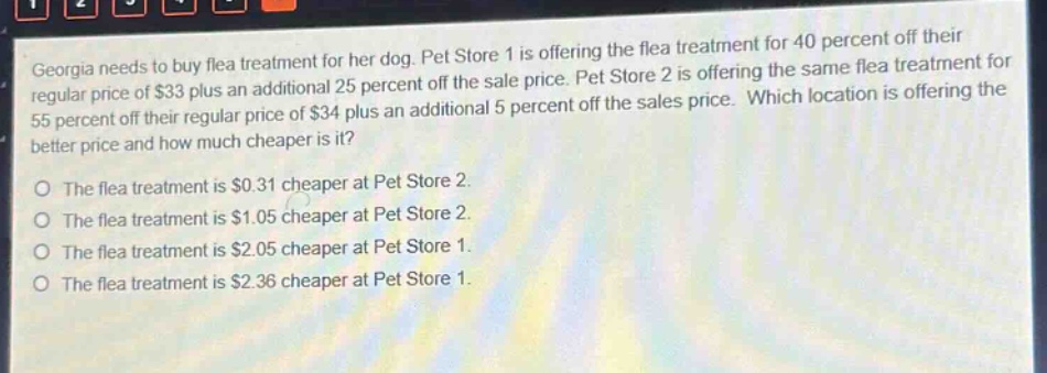 georgia needs to buy flea treatment for her dog. pet store 1 is offering the flea treatment for 40 percent off their regular price of $33 plus an additional 25 percent off the sale price. pet store 2 is offering the same flea treatment for 55 percent off their regular price of $34 plus an additional 5 percent off the sales price. which location is offering the better price and how much cheaper is it?\nthe flea treatment is $0.31 cheaper at pet store 2.\nthe flea treatment is $1.05 cheaper at pet store 2.\nthe flea treatment is $2.05 cheaper at pet store 1.\nthe flea treatment is $2.36 cheaper at pet store 1.