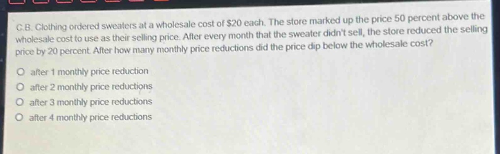 c.b. clothing ordered sweaters at a wholesale cost of $20 each. the store marked up the price 50 percent above the wholesale cost to use as their selling price. after every month that the sweater didnt sell, the store reduced the selling price by 20 percent. after how many monthly price reductions did the price dip below the wholesale cost?\no after 1 monthly price reduction\no after 2 monthly price reductions\no after 3 monthly price reductions\no after 4 monthly price reductions