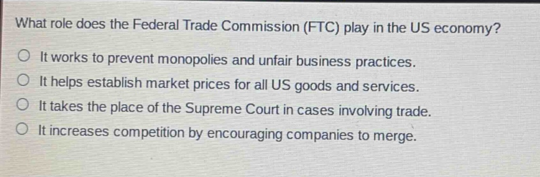 what role does the federal trade commission (ftc) play in the us economy?\nit works to prevent monopolies and unfair business practices.\nit helps establish market prices for all us goods and services.\nit takes the place of the supreme court in cases involving trade.\nit increases competition by encouraging companies to merge.