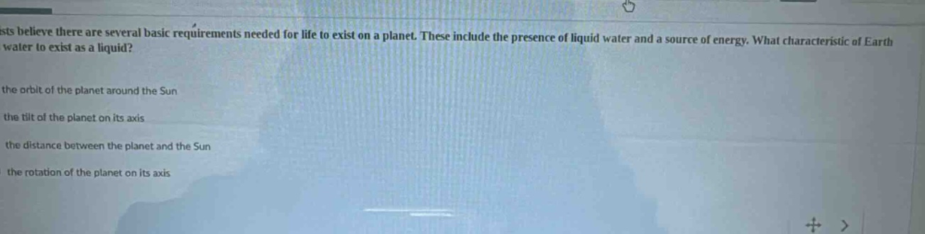 scientists believe there are several basic requirements needed for life to exist on a planet. these include the presence of liquid water and a source of energy. what characteristic of earth allows water to exist as a liquid?\n\nthe orbit of the planet around the sun\nthe tilt of the planet on its axis\nthe distance between the planet and the sun\nthe rotation of the planet on its axis